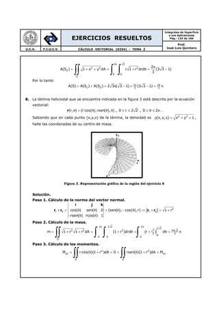 EJERCICIOS RESUELTOS
Integrales de Superficie
y sus Aplicaciones
Pág.: 125 de 160
Prof.
José Luis QuinteroU.C.V. F.I.U.C.V. CÁLCULO VECTORIAL (0254) - TEMA 2
2 2
2 2 2
2
0 0
D
2
A(S ) 1 x y dA r 1 r drd (3 3 1)
3
π
π
= + + = + θ = −
∫∫ ∫ ∫
Por lo tanto
2 16
1 2 3 3
A(S) A(S ) A(S ) 2 3 ( 3 1) (3 3 1)π
= + = π − + − = π
8. La lámina helicoidal que se encuentra indicada en la figura 3 está descrita por la ecuación
vectorial:
r(r, ) (r cos( ),rsen( ), ) , 0 r 2 2 , 0 2θ = θ θ θ ≤ ≤ ≤ θ ≤ π .
Sabiendo que en cada punto (x,y,z) de la lámina, la densidad es 2 2
(x, y,z) x y 1ρ = + + ,
halle las coordenadas de su centro de masa.
Figura 3. Representación gráfica de la región del ejercicio 8
Solución.
Paso 1. Cálculo de la norma del vector normal.
i j k
r r r r 2
r rcos( ) sen( ) 0 (sen( ), cos( ),r) 1 r
rsen( ) rcos( ) 1
θ θ× = θ θ = θ − θ ⇒ × = +
− θ θ
Paso 2. Cálculo de la masa.
2 2 2 2
2 2
32 2 2 44 2r
3 3
0
0 0 0
D
m 1 r 1 r dA (1 r )drd (r ) d
π π
= + + = + θ = + θ = π
∫∫ ∫ ∫ ∫
Paso 3. Cálculo de los momentos.
2 2
yz xz
D D
M r cos( )(1 r )dA 0 rsen( )(1 r )dA M= θ + = = θ + =
∫∫ ∫∫
 