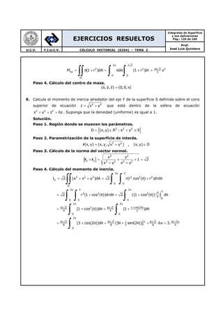 EJERCICIOS RESUELTOS
Integrales de Superficie
y sus Aplicaciones
Pág.: 126 de 160
Prof.
José Luis QuinteroU.C.V. F.I.U.C.V. CÁLCULO VECTORIAL (0254) - TEMA 2
2 2 2
2 2 244 2
xy 3
0 0
D
M (1 r )dA d (1 r )dr
π
= θ + = θ θ + = π
∫∫ ∫ ∫
Paso 4. Cálculo del centro de masa.
(x,y, z) (0,0, )= π
9. Calcule el momento de inercia alrededor del eje Y de la superficie S definida sobre el cono
superior de ecuación 2 2
z x y= + que está dentro de la esfera de ecuación
2 2 2
x y z 6z+ + = . Suponga que la densidad (uniforme) es igual a 1.
Solución.
Paso 1. Región donde se mueven los parámetros.
{ }2 2 2
D (x, y) R : x y 9= ∈ + ≤
Paso 2. Parametrización de la superficie de interés.
r 2 2
(x, y) (x,y, x y ) , (x, y) D= + ∈
Paso 3. Cálculo de la norma del vector normal.
r r
2 2
x y 2 2 2 2
x y
1 2
x y x y
× = + + =
+ +
Paso 4. Cálculo del momento de inercia.
2 3
2 2 2 2 2 2
y
0 0
D
2 3 2
3
43 2 2 r
4
0
0 0 0
2 2
1 cos(2 )281 2 81 2
4 4 2
0 0
81 2 81 2 1
8 8 2
I 2 (x x y )dA 2 r(r cos ( ) r )drd
2 r (1 cos ( ))drd 2 ((1 cos ( )) ) d
(1 cos ( ))d (1 )d
(3 cos(2 ))d (3 sen
π
π π
π π
+ θ
= + + = θ + θ
= + θ θ = + θ θ
= + θ θ = + θ
= + θ θ = θ +
∫∫ ∫ ∫
∫ ∫ ∫
∫ ∫2
2 81 2 81 2
0 8 4
0
(2 )) .6 3.
π
π π
θ = π =
∫
 