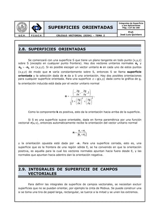 SUPERFICIES ORIENTADAS
Integrales de Superficie
y sus Aplicaciones
Pág.: 127 de 160
Prof.
José Luis QuinteroU.C.V. F.I.U.C.V. CÁLCULO VECTORIAL (0254) - TEMA 2
2.8. SUPERFICIES ORIENTADAS
Se comenzará con una superficie S que tiene un plano tangente en todo punto (x,y,z)
sobre S (excepto en cualquier punto frontera). Hay dos vectores unitarios normales 1n y
2 1n n= − en (x,y,z). Si es posible escoger un vector unitario n en cada uno de estos puntos
(x,y,z) de modo que n varía constantemente sobre S, entonces S se llama superficie
orientada y la selección dada de n da a S una orientación. Hay dos posibles orientaciones
para cualquier superficie orientada. Para una superficie z g(x,y)= dada como la gráfica de g,
la orientación inducida está dada por el vector unitario normal
n
22
g g
, ,1
x y
g g
1
x y
 ∂ ∂
− − ∂ ∂ =
 ∂ ∂ 
+ +   ∂ ∂   
.
Como la componente k es positiva, esto da la orientación hacia arriba de la superficie.
Si S es una superficie suave orientable, dada en forma paramétrica por una función
vectorial r(u,v), entonces automáticamente recibe la orientación del vector unitario normal
r r
n
r r
u v
u v
×
=
×
y la orientación opuesta está dada por n− . Para una superficie cerrada, esto es, una
superficie que es la frontera de una región sólida E, se ha convenido en que la orientación
positiva, es aquella para la cual los vectores normales apuntan hacia fuera desde E, y las
normales que apuntan hacia adentro dan la orientación negativa.
2.9. INTEGRALES DE SUPERFICIE DE CAMPOS
VECTORIALES
Para definir las integrales de superficie de campos vectoriales, se necesitan excluir
superficies que no se puedan orientar, por ejemplo la cinta de Mobius. Se puede construir una
si se toma una tira de papel larga, rectangular, se tuerce a la mitad y se unen los extremos.
 