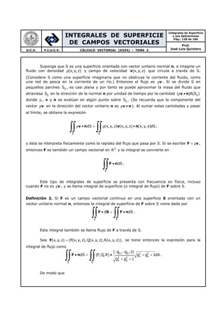 INTEGRALES DE SUPERFICIE
DE CAMPOS VECTORIALES
Integrales de Superficie
y sus Aplicaciones
Pág.: 128 de 160
Prof.
José Luis QuinteroU.C.V. F.I.U.C.V. CÁLCULO VECTORIAL (0254) - TEMA 2
Suponga que S es una superficie orientada con vector unitario normal n, e imagine un
fluido con densidad (x,y,z)ρ y campo de velocidad v(x,y,z) que circula a través de S.
(Considere S como una superficie imaginaria que no obstruye la corriente del fluido, como
una red de pesca en la corriente de un río.) Entonces el flujo es vρ . Si se divide S en
pequeños parches ijS , es casi plana y por tanto se puede aproximar la masa del fluido que
atraviesa ijS en la dirección de la normal n por unidad de tiempo por la cantidad v n ij( )A(S )ρ •
donde ρ , v y n se evalúan en algún punto sobre ijS . (Se recuerda que la componente del
vector vρ en la dirección del vector unitario n es v nρ • ). Al sumar estas cantidades y pasar
al límite, se obtiene la expresión
S S
dS (x, y,z) (x, y,z) (x, y,z)dSρ • = ρ •
∫∫ ∫∫v n v n ,
y ésta se interpreta físicamente como la rapidez del flujo que pasa por S. Si se escribe F v= ρ ,
entonces F es también un campo vectorial en 3
R y la integral se convierte en
S
dS•
∫∫F n .
Este tipo de integrales de superficie se presenta con frecuencia en física, incluso
cuando F no es vρ , y se llama integral de superficie (o integral de flujo) de F sobre S.
Definición 2. Si F es un campo vectorial continuo en una superficie S orientada con un
vector unitario normal n, entonces la integral de superficie de F sobre S viene dada por
S S
d dS• = •
∫∫ ∫∫F S F n .
Esta integral también se llama flujo de F a través de S.
Sea F(x, y,z) (P(x, y,z),Q(x,y,z),R(x,y,z))= , se tiene entonces la expresión para la
integral de flujo como
x y 2 2
x y
2 2
x y
S D
( g , g ,1)
dS (P,Q,R) g g 1dA
g g 1
− −
• = • + +
+ +∫∫ ∫∫F n .
De modo que
 