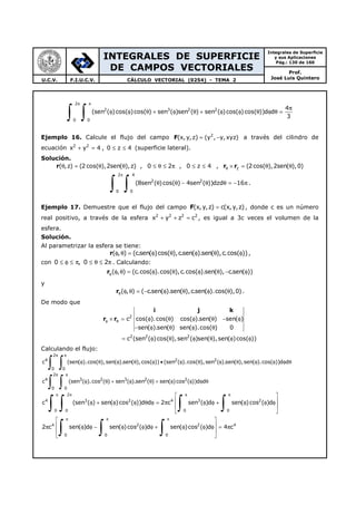 INTEGRALES DE SUPERFICIE
DE CAMPOS VECTORIALES
Integrales de Superficie
y sus Aplicaciones
Pág.: 130 de 160
Prof.
José Luis QuinteroU.C.V. F.I.U.C.V. CÁLCULO VECTORIAL (0254) - TEMA 2
2
2 3 2 2
0 0
4
(sen ( )cos( )cos( ) sen ( )sen ( ) sen ( )cos( )cos( ))d d
3
π π
π
φ φ θ + φ θ + φ φ θ φ θ =
∫ ∫
Ejemplo 16. Calcule el flujo del campo F 2
(x, y,z) (y , y,xyz)= − a través del cilindro de
ecuación 2 2
x y 4+ = , 0 z 4≤ ≤ (superficie lateral).
Solución.
( ,z) (2 cos( ),2sen( ),z) , 0 2 , 0 z 4θ = θ θ ≤ θ ≤ π ≤ ≤r , z (2cos( ),2sen( ),0)θ × = θ θr r
2 4
2 2
0 0
(8sen ( )cos( ) 4sen ( ))dzd 16
π
θ θ − θ θ = − π
∫ ∫ .
Ejemplo 17. Demuestre que el flujo del campo F(x,y,z) c(x,y,z)= , donde c es un número
real positivo, a través de la esfera 2 2 2 2
x y z c+ + = , es igual a 3c veces el volumen de la
esfera.
Solución.
Al parametrizar la esfera se tiene:
( , ) (c.sen( )cos( ),c.sen( ).sen( ),c.cos( ))φ θ = φ θ φ θ φr ,
con 0 , 0 2≤ φ ≤ π ≤ θ ≤ π . Calculando:
( , ) (c.cos( ).cos( ),c.cos( ).sen( ), c.sen( ))φ φ θ = φ θ φ θ − φr
y
( , ) ( c.sen( ).sen( ),c.sen( ).cos( ),0)θ φ θ = − φ θ φ θr .
De modo que
2
2 2 2
c cos( ).cos( ) cos( ).sen( ) sen( )
sen( ).sen( ) sen( ).cos( ) 0
c (sen ( )cos( ),sen ( )sen( ),sen( )cos( ))
φ θ× = φ θ φ θ − φ
− φ θ φ θ
= φ θ φ θ φ φ
i j k
r r
Calculando el flujo:
2
4 2 2
0 0
2
4 3 2 3 2 2
0 0
c (sen( ).cos( ),sen( ).sen( ),cos( )) (sen ( ).cos( ),sen ( ).sen( ),sen( ).cos( ))d d
c (sen ( ).cos ( ) sen ( ).sen ( ) sen( )cos ( ))d d
π π
π π
φ θ φ θ φ • φ θ φ θ φ φ φ θ
φ θ + φ θ + φ φ φ θ
∫ ∫
∫ ∫
2
4 3 2 4 3 2
0 0 0 0
c (sen ( ) sen( )cos ( ))d d 2 c sen ( )d sen( )cos ( )d
π π π π 
 φ + φ φ θ φ = π φ φ + φ φ φ
 
 
∫ ∫ ∫ ∫
4 2 2 4
0 0 0
2 c sen( )d sen( )cos ( )d sen( )cos ( )d 4 c
π π π 
 π φ φ − φ φ φ + φ φ φ = π
 
 
∫ ∫ ∫
 