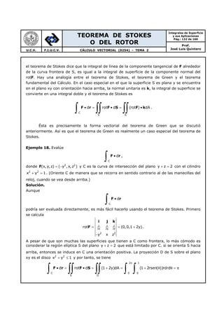 TEOREMA DE STOKES
O DEL ROTOR
Integrales de Superficie
y sus Aplicaciones
Pág.: 132 de 160
Prof.
José Luis QuinteroU.C.V. F.I.U.C.V. CÁLCULO VECTORIAL (0254) - TEMA 2
el teorema de Stokes dice que la integral de línea de la componente tangencial de F alrededor
de la curva frontera de S, es igual a la integral de superficie de la componente normal del
rotF. Hay una analogía entre el teorema de Stokes, el teorema de Green y el teorema
fundamental del Cálculo. En el caso especial en el que la superficie S es plana y se encuentra
en el plano xy con orientación hacia arriba, la normal unitaria es k, la integral de superficie se
convierte en una integral doble y el teorema de Stokes es
C
S S
d rot d (rot ) dA• = • = •
∫ ∫∫ ∫∫F r F S F k .
Ésta es precisamente la forma vectorial del teorema de Green que se discutió
anteriormente. Así es que el teorema de Green es realmente un caso especial del teorema de
Stokes.
Ejemplo 18. Evalúe
C
d•
∫ F r ,
donde F 2 2
(x, y,z) ( y , x,z )= − y C es la curva de intersección del plano y z 2+ = con el cilindro
2 2
x y 1+ = . (Oriente C de manera que se recorra en sentido contrario al de las manecillas del
reloj, cuando se vea desde arriba.)
Solución.
Aunque
C
d•
∫ F r
podría ser evaluada directamente, es más fácil hacerlo usando el teorema de Stokes. Primero
se calcula
i j k
F x y z
2 2
rot (0,0,1 2y)
y x z
∂ ∂ ∂
∂ ∂ ∂
= = +
−
.
A pesar de que son muchas las superficies que tienen a C como frontera, lo más cómodo es
considerar la región elíptica S del plano y z 2+ = que está limitado por C. si se orienta S hacia
arriba, entonces se induce en C una orientación positiva. La proyección D de S sobre el plano
xy es el disco 2 2
x y 1+ ≤ y por tanto, se tiene
2 1
C 0 0
S D
d rot d (1 2y)dA (1 2rsen( ))rdrd
π
• = • = + = + θ θ = π
∫ ∫∫ ∫∫ ∫ ∫F r F S
 