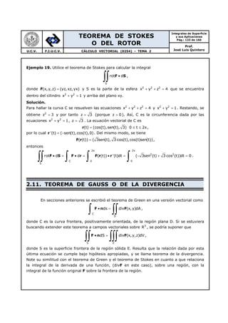 TEOREMA DE STOKES
O DEL ROTOR
Integrales de Superficie
y sus Aplicaciones
Pág.: 133 de 160
Prof.
José Luis QuinteroU.C.V. F.I.U.C.V. CÁLCULO VECTORIAL (0254) - TEMA 2
Ejemplo 19. Utilice el teorema de Stokes para calcular la integral
S
rot d•
∫∫ F S ,
donde F(x, y,z) (yz, xz, yx)= y S es la parte de la esfera 2 2 2
x y z 4+ + = que se encuentra
dentro del cilindro 2 2
x y 1+ = y arriba del plano xy.
Solución.
Para hallar la curva C se resuelven las ecuaciones 2 2 2
x y z 4+ + = y 2 2
x y 1+ = . Restando, se
obtiene 2
z 3= y por tanto z 3= (porque z 0> ). Así, C es la circunferencia dada por las
ecuaciones 2 2
x y 1+ = , z 3= . La ecuación vectorial de C es
(t) (cos(t),sen(t), 3) 0 t 2= ≤ ≤ πr ,
por lo cual '(t) ( sen(t),cos(t),0)= −r . Del mismo modo, se tiene
( (t)) ( 3sen(t), 3 cos(t),cos(t)sen(t))=F r ,
entonces
2 2
2 2
C 0 0
S
rot d d ( (t)) '(t)dt ( 3sen (t) 3 cos (t))dt 0
π π
• = • = • = − + =
∫∫ ∫ ∫ ∫F S F r F r r .
2.11. TEOREMA DE GAUSS O DE LA DIVERGENCIA
En secciones anteriores se escribió el teorema de Green en una versión vectorial como
C
D
ds div (x, y)dA• =
∫ ∫∫F n F ,
donde C es la curva frontera, positivamente orientada, de la región plana D. Si se estuviera
buscando extender este teorema a campos vectoriales sobre 3
R , se podría suponer que
S E
dS div (x,y,z)dV• =
∫∫ ∫∫∫F n F ,
donde S es la superficie frontera de la región sólida E. Resulta que la relación dada por esta
última ecuación se cumple bajo hipótesis apropiadas, y se llama teorema de la divergencia.
Note su similitud con el teorema de Green y el teorema de Stokes en cuanto a que relaciona
la integral de la derivada de una función, (divF en este caso), sobre una región, con la
integral de la función original F sobre la frontera de la región.
 