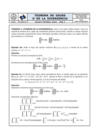 TEOREMA DE GAUSS
O DE LA DIVERGENCIA
Integrales de Superficie
y sus Aplicaciones
Pág.: 134 de 160
Prof.
José Luis QuinteroU.C.V. F.I.U.C.V. CÁLCULO VECTORIAL (0254) - TEMA 2
TEOREMA 2. (TEOREMA DE LA DIVERGENCIA). Sea E una región sólida simple y sea S la
superficie frontera de E, dada con orientación positiva (hacia fuera). Sea F un campo vectorial
cuyas funciones componentes tienen derivadas parciales continuas sobre una región abierta
que contiene a E. Entonces
S E
d div( )dV• =
∫∫ ∫∫∫F S F .
Ejemplo 20. Halle el flujo del campo vectorial F(x, y,z) (z,y,x)= a través de la esfera
unitaria 2 2 2
x y z 1+ + = .
Solución.
Primero se calcula la divergencia de F:
Fdiv (z) (y) (x) 1
x y z
∂ ∂ ∂
= + + =
∂ ∂ ∂
.
El teorema de la divergencia da el flujo como
S B B
4
d div dV 1dV
3
π
• = = =
∫∫ ∫∫∫ ∫∫∫F S F .
Ejemplo 21. Un fluido tiene como vector densidad de flujo, el campo dado por la expresión
F 2 2 2 2 3 3 5 3
(x, y,z) (3x z y ,2y z x ,6z x y )= + + − + . Calcule el flujo a través de la superficie S, en
dirección de su vector normal exterior, si S es la frontera del sólido
{ }3 2 2 2 2 2 2
V (x,y,z) R : x y z 4, x y (z 1) 1,z 0= ∈ + + ≤ + + − ≥ ≥ .
Solución.
Aplicando el teorema de la divergencia se tiene que:
S V V
d div( )dV (6x 4y 6)dV• = = + +
∫∫ ∫∫∫ ∫∫∫F r F .
Utilizando coordenadas esféricas:
2 /2 2
2
0 0 2 cos( )
(6 sen( )cos( ) 4 sen( )sen( ) 6) sen( )d d d
π π
φ
ρ φ θ + ρ φ θ + ρ φ ρ φ θ
∫ ∫ ∫ .
2 /2 2
3 2 3 2 2
0 0 2 cos( )
(6 sen ( )cos( ) 4 sen ( )sen( ) 6 sen( ))d d d
π π
φ
ρ φ θ + ρ φ θ + ρ φ ρ φ θ
∫ ∫ ∫ .
2 /2 2 2 /2
2
2 3
2 cos( )
0 0 2 cos( ) 0 0
(6 sen( ))d d d 2 sen( )d d
π π π π
φ
φ
ρ φ ρ φ θ = ρ φ φ θ
∫ ∫ ∫ ∫ ∫
2 /2 2 2
3 4 /2
0
0 0 0 0
(16 16 cos ( ))sen( )d d ( 16 cos( ) 4 cos ( )) d 12 d 24
π π π π
π
− φ φ φ θ = − φ + φ θ = θ = π
∫ ∫ ∫ ∫
 