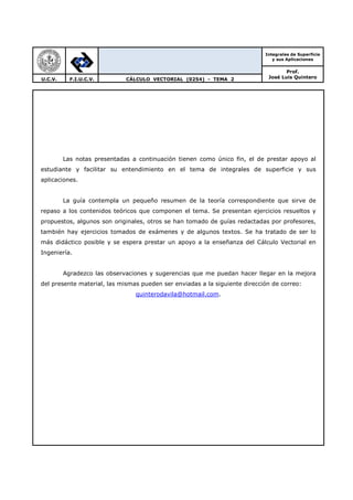 Integrales de Superficie
y sus Aplicaciones
Prof.
José Luis QuinteroU.C.V. F.I.U.C.V. CÁLCULO VECTORIAL (0254) - TEMA 2
Las notas presentadas a continuación tienen como único fin, el de prestar apoyo al
estudiante y facilitar su entendimiento en el tema de integrales de superficie y sus
aplicaciones.
La guía contempla un pequeño resumen de la teoría correspondiente que sirve de
repaso a los contenidos teóricos que componen el tema. Se presentan ejercicios resueltos y
propuestos, algunos son originales, otros se han tomado de guías redactadas por profesores,
también hay ejercicios tomados de exámenes y de algunos textos. Se ha tratado de ser lo
más didáctico posible y se espera prestar un apoyo a la enseñanza del Cálculo Vectorial en
Ingeniería.
Agradezco las observaciones y sugerencias que me puedan hacer llegar en la mejora
del presente material, las mismas pueden ser enviadas a la siguiente dirección de correo:
quinterodavila@hotmail.com.
 