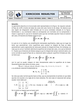 EJERCICIOS RESUELTOS
Integrales de Superficie
y sus Aplicaciones
Pág.: 137 de 160
Prof.
José Luis Quintero
U.C.V. F.I.U.C.V. CÁLCULO VECTORIAL (0254) - TEMA 2
Solución.
La geometría descrita en el enunciado está representada en la figura. Se requiere calcular
el flujo de rot F a través de todas las caras del cubo menos la de abajo. Se observa que
esa región de integración está limitada por la curva orientada indicada en la figura;
llamémosla C. (La orientación dada se corresponde con normales con la componente z
mayor o igual que 0, que es lo necesario para que las normales apunten hacia el exterior
del cubo.) El teorema de Stokes asegura que:
S C
( ) d d∇ × ⋅ = ⋅
∫∫ ∫F S F r ,
lo cual en sí no implica una simplificación demasiado significativa, dado que en lugar de
tener que parametrizar cinco superficies para evaluar la integral de flujo se debe
parametrizar cuatro segmentos de recta para calcular la integral de línea. Sin embargo, se
nota que la curva C también delimita la superficie de la base del cubo, a la cual se llamará
S’. Puesto que el teorema de Stokes asegura que la integral del campo vectorial sobre una
curva cerrada es igual al flujo de su rotacional sobre cualquier superficie limitada por ella,
se tiene que:
S C S'
( ) d d ( ) d∇ × ⋅ = ⋅ = ∇ × ⋅
∫∫ ∫ ∫∫F S F r F S
con lo cual se puede integrar el rotor directamente sobre la superficie de la base.
Parametrizando esta última se tiene, pues:
T(x,y) = (x(x,y); y(x,y); z(x,y)) = (x,y, -1), -1 ≤ x ≤ 1, -1 ≤ y ≤ 1 (1)
y su producto vectorial fundamental es:
i j k
N T T kx y 1 0 0
0 1 0
= × = = .
Se nota que esta normal apunta hacia arriba, que es precisamente el sentido en que debe
apuntar de acuerdo a la regla de la mano derecha. Por otro lado el rotacional del campo
escalar viene dado por:
i j k
F i j k i j k2 2
2
reemp. por
la param. (1)
x z (xy 2xyz) (y xz) x ( xy) (y x)
x y z
xyz xy x yz
↓
∂ ∂ ∂
∇ × = = + − + − = + − + −
∂ ∂ ∂
Por lo tanto la integral que se busca será:
1 1
2
1 1
S' S' S '
d dS (x xy (y x) ) dS (y x)dxdy 0
− −
∇ × ⋅ = ∇ × ⋅ = − + − ⋅ = − =
∫∫ ∫∫ ∫∫ ∫ ∫F S F N i j k k
 