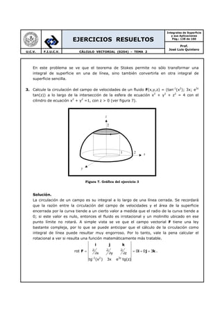 EJERCICIOS RESUELTOS
Integrales de Superficie
y sus Aplicaciones
Pág.: 138 de 160
Prof.
José Luis Quintero
U.C.V. F.I.U.C.V. CÁLCULO VECTORIAL (0254) - TEMA 2
En este problema se ve que el teorema de Stokes permite no sólo transformar una
integral de superficie en una de línea, sino también convertirla en otra integral de
superficie sencilla.
3. Calcule la circulación del campo de velocidades de un fluido F(x,y,z) = (tan-1
(x2
); 3x; e3z
tan(z)) a lo largo de la intersección de la esfera de ecuación x2
+ y2
+ z2
= 4 con el
cilindro de ecuación x2
+ y2
=1, con z > 0 (ver figura 7).
Figura 7. Gráfica del ejercicio 3
Solución.
La circulación de un campo es su integral a lo largo de una línea cerrada. Se recordará
que la razón entre la circulación del campo de velocidades y el área de la superficie
encerrada por la curva tiende a un cierto valor a medida que el radio de la curva tiende a
0; si este valor es nulo, entonces el fluido es irrotacional y un molinillo ubicado en ese
punto límite no rotará. A simple vista se ve que el campo vectorial F tiene una ley
bastante compleja, por lo que se puede anticipar que el cálculo de la circulación como
integral de línea puede resultar muy engorroso. Por lo tanto, vale la pena calcular el
rotacional a ver si resulta una función matemáticamente más tratable.
1 2 3z
rot 0 0 3
x y z
tg (x ) 3x e tg(z)−
∂ ∂ ∂= = + +
∂ ∂ ∂
i j k
F i j k .
x
y
z
1 2
2
 