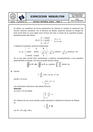 EJERCICIOS RESUELTOS
Integrales de Superficie
y sus Aplicaciones
Pág.: 139 de 160
Prof.
José Luis Quintero
U.C.V. F.I.U.C.V. CÁLCULO VECTORIAL (0254) - TEMA 2
En efecto, se simplifican de forma significativa los cálculos al resultar el rotacional una
función vectorial constante. Por el teorema de Stokes, podemos calcular la integral de
línea de F sobre la curva dada como el flujo del rotor a través de la superficie grisada.
Parametrizando esta última:
2
x r cos( )
0 r 1
(r, ) y r sen( ) ,
0 2
z 4 r
 = θ
 ≤ ≤
θ = θ
≤ θ ≤ π
= −
r
y hallando el producto vectorial fundamental:
r
2 2 2
r r r
cos( ) sen( ) cos( ) sen( ) r
4 r 4 r 4 r
r sen( ) r cos( ) 0
θ× = θ θ − = θ + θ +
− − −
− θ θ
i j k
r r i j k
Se ve que esta normal tiene componente z positiva, correspondiendo a una superficie
positivamente orientada. con esto se puede calcular ahora:
2 1
r
0 0
S D
rot d rot ( )drd 3rdrd 3
π
θ⋅ = ⋅ × θ = θ = π
∫∫ ∫∫ ∫ ∫F S F r r .
4. Calcule
2 2
I x dx 2x dy z dz
+Γ
= + +
∫ ,
siendo Γ la curva
2 2
4x y 4
:
z 1
 + =
Γ 
=
con orientación antihoraria vista desde P(0,0,5).
Solución.
La curva Γ es una elipse
2 2
2
x y
1
1 2
z 1

+ =

 =
.
Por tratarse de una curva cerrada, puede calcularse I mediante el teorema de Stokes:
Es
2
I
Γ
= ⋅
∫ F dr
con F i j k2 2
x 2x z= + + y
 