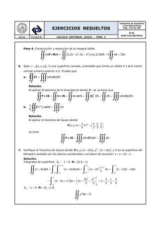 EJERCICIOS RESUELTOS
Integrales de Superficie
y sus Aplicaciones
Pág.: 141 de 160
Prof.
José Luis Quintero
U.C.V. F.I.U.C.V. CÁLCULO VECTORIAL (0254) - TEMA 2
Paso 4. Construcción y resolución de la integral doble.
x y
D D D
rot dA (5,2z e ,2x e ) (1,0,0)dA 5 dA 30• = − − • = = π
∫∫ ∫∫ ∫∫F N
6. Sean r (x, y, z)= , S una superficie cerrada, orientable que limita un sólido V y n el vector
normal unitario exterior a S. Pruebe que:
a.
S V
dS (div( ))dV=
∫∫ ∫∫∫ n
Solución.
Al aplicar el teorema de la divergencia donde F n= se tiene que
2
S S S S S T
d d dS dS dS (div( ))dV• = • = • = = =
∫∫ ∫∫ ∫∫ ∫∫ ∫∫ ∫∫∫F S n S n n n n .
b. 2
S V
1
( r ) dS dV
6
∇ • =
∫∫ ∫∫∫n
Solución.
Al aplicar el teorema de Gauss donde
F 21 x y z
(x, y,z) r , ,
6 3 3 3
 
= ∇ =  
 
se tiene
S V V
d (div( ))dV dV• = =
∫∫ ∫∫∫ ∫∫∫F S F .
7. Verifique el Teorema de Gauss donde F 2
(x, y,z) (3xy, y , (x 4y))= − + y S es la superficie del
tetraedro acotado por los planos coordenados y el plano de ecuación x y 2z 1+ + = .
Solución.
Integrales de superficie: N1S : z 0 (0,0, 1)= = −
1 1 x 1 1
1 x
2
0
0 0 0 0
D
1 1
2 3
2
00
(x 4y)dA (x 4y)dydx xy 2y dx (1 x)(2 x)dx
3x x 3 1 5
(2 3x x )dx 2x 2
2 3 2 3 6
−
−
 + = + = + = − −
 
 
= − + = − + = − + =  
 
∫∫ ∫ ∫ ∫ ∫
∫
N2S : y 0 (0, 1,0)= = −
2
D
y dA 0=
∫∫
 