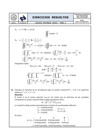 EJERCICIOS RESUELTOS
Integrales de Superficie
y sus Aplicaciones
Pág.: 142 de 160
Prof.
José Luis Quintero
U.C.V. F.I.U.C.V. CÁLCULO VECTORIAL (0254) - TEMA 2
N3S : x 0 ( 1,0,0)= = −
D
3xydA 0− =
∫∫
N4
1 x y 1 1
S : z , ,1
2 2 2 2 2
 
= − − =  
 
2
2
D D
1 1 x 1 1 x
2 3
2 2
00 0 0
1
2 3
2
0
3xy y 1
x 4y dA (3xy y 2x 8y)dA
2 2
1 1 3xy y
(3xy y 2x 8y)dydx 2xy 4y dx
2 2 2 3
1 3x(1 x) (1 x) 5
2x(1 x) 4(1 x) dx
2 2 3 48
− −
 +
− − = + − −  
 
 
+ − − = + − − 
  
 − −
+ − − − − =  
 
∫∫ ∫∫
∫ ∫ ∫
∫
Integrales triples:
2
P(x, y,z) 3xy , Q(x,y,z) y , R(x,y,z) (x 4y)= = = − +
P Q R
div 5y
x y z
∂ ∂ ∂
= + + =
∂ ∂ ∂
F
1 1 x (1 x y)/2 1 1 x
2
0 0 0 0 0
1 1
3 3 3
0 0
5
5 ydzdydx (y xy y )dydx
2
5 (1 x) (1 x) 5 (1 x) 5
dx dx
2 2 3 2 6 48
− − − −
= − −
   − − −
− = =      
   
∫ ∫ ∫ ∫ ∫
∫ ∫
8. Verifique el teorema de la divergencia para el campo vectorial F = rr y la superficie
esférica x2
+ y2
+ z2
= 9.
Solución.
El vector r es el vector posición (x,y,z). De modo que en términos de las variables
cartesianas el campo vectorial dado puede expresarse como:
F 2 2 2
x y z (x,y,z)= + + .
La superficie dada puede parametrizarse a través de coordenadas esféricas:
x 3sen( )cos( )
0
y 3sen( )sen( ) ,
0 2
z 3cos( )
= ϕ θ
≤ ϕ ≤ π
= ϕ θ
≤ θ ≤ π = ϕ
.
Se tiene:
2 2
3sen( )sen( ) 3sen( )cos( ) 0
3cos( )cos( ) 3cos( )sen( ) 3sen( )
( 9sen ( )cos( ), 9sen ( )sen( ), 9 sen( )cos( ))
θ ϕ× = − ϕ θ ϕ θ
ϕ θ ϕ θ − ϕ
= − ϕ θ − ϕ θ − ϕ ϕ
i j k
r r
 