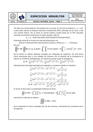 EJERCICIOS RESUELTOS
Integrales de Superficie
y sus Aplicaciones
Pág.: 143 de 160
Prof.
José Luis Quintero
U.C.V. F.I.U.C.V. CÁLCULO VECTORIAL (0254) - TEMA 2
¿Es ésta una normal exterior? Se probará con un punto. En (0,3,0) se tendría θ = ϕ = π/2,
y para tales valores el Producto Vectorial Fundamental (PVF) calculado da (0,-9,0), o sea
una normal interna. Por lo tanto la normal externa vendrá dada por el PVF calculado
haciendo el producto vectorial en el orden opuesto, esto es:
2 2
(9sen ( )cos( ),9 sen ( )sen( ),9sen( )cos( ))ϕ θ× = ϕ θ ϕ θ ϕ ϕr r .
Evaluando ahora F en función de esta parametrización es:
F(ϕ,θ)=3(3sen(ϕ)cos(θ),3sen(ϕ)sen(θ),3cos(ϕ)) y F—(rϕ×rθ) = ——— = 81sen(ϕ).
Así que:
2 2
2
0
0 0 0
S D
d ( , ) ( )d d 81sen( )d d 81 cos( ) d 324
π π π
π
ϕ θ
 ⋅ = ϕ θ ⋅ × ϕ θ = π ϕ θ = − π θ = π
  ∫∫ ∫∫ ∫ ∫ ∫F S F r r .
Se ha hecho un cálculo bastante complejo por integrales de superficie. Se verá ahora
cómo reduciendo esto a una integral de volumen con el teorema de la divergencia el
cálculo se simplifica notablemente. Se calcula en primer lugar la divergencia:
2 2 2 2 2 2 2 2 2
div (x x y z ) (y x y z ) (x x y z )
x y z
∂ ∂ ∂
= + + + + + + + +
∂ ∂ ∂
F
Calculando las derivadas parciales por separado y sumando miembro a miembro:
2
2 2 2 2 2 2
2 2 2
2
2 2 2 2 2 2
2 2 2
2
2 2 2 2 2 2
2 2 2
2 2 2
2 2 2 2 2 2
2 2 2
x
(x x y z ) x y z
x x y z
y
(y x y z ) x y z
y x y z
z
(z x y z ) x y z
z x y z
x y z
div 3 x y z 4 x y z
x y z
∂
+ + = + + +
∂ + +
∂
+ + = + + +
∂ + +
∂
+ + = + + +
∂ + +
+ +
= + + + = + +
+ +
F
Si ahora se lleva esto a coordenadas esféricas se tiene:
3
42 3 2
2
0 0 0 0 0
E 0
div dV 4 sen( )d d d 4 sen( ) d d
4
π π π π  ρ
= ρ ⋅ ρ ϕ ρ ϕ θ = ϕ ϕ θ 
  
∫∫∫ ∫ ∫ ∫ ∫ ∫F
Haciendo los cálculos se obtiene:
E
div dV 324= π
∫∫∫ F .
Se ha obtenido el mismo resultado por los dos caminos, verificando así el teorema de la
divergencia.
 