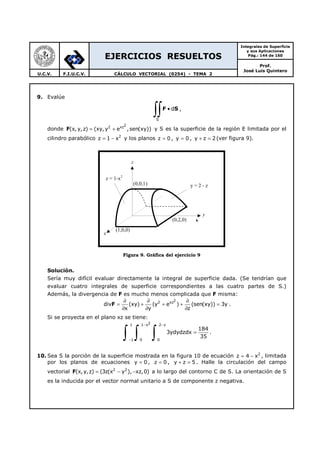 EJERCICIOS RESUELTOS
Integrales de Superficie
y sus Aplicaciones
Pág.: 144 de 160
Prof.
José Luis Quintero
U.C.V. F.I.U.C.V. CÁLCULO VECTORIAL (0254) - TEMA 2
9. Evalúe
S
d•
∫∫F S ,
donde F
22 xz
(x, y,z) (xy, y e ,sen(xy))= + y S es la superficie de la región E limitada por el
cilindro parabólico 2
z 1 x= − y los planos z 0= , y 0= , y z 2+ = (ver figura 9).
Figura 9. Gráfica del ejercicio 9
Solución.
Sería muy difícil evaluar directamente la integral de superficie dada. (Se tendrían que
evaluar cuatro integrales de superficie correspondientes a las cuatro partes de S.)
Además, la divergencia de F es mucho menos complicada que F misma:
22 xz
div (xy) (y e ) (sen(xy)) 3y
x y z
∂ ∂ ∂
= + + + =
∂ ∂ ∂
F .
Si se proyecta en el plano xz se tiene:
21 1 x 2 z
1 0 0
184
3ydydzdx
35
− −
−
=
∫ ∫ ∫ .
10. Sea S la porción de la superficie mostrada en la figura 10 de ecuación 2
z 4 x= − , limitada
por los planos de ecuaciones y 0= , z 0= , y z 5+ = . Halle la circulación del campo
vectorial F 2 2
(x, y,z) (3z(x y ), xz,0)= − − a lo largo del contorno C de S. La orientación de S
es la inducida por el vector normal unitario a S de componente z negativa.
(0,2,0)
y = 2 - z
z = 1-x2
(1,0,0)
(0,0,1)
y
x
z
 