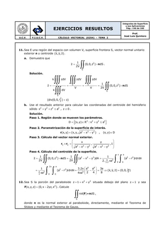 EJERCICIOS RESUELTOS
Integrales de Superficie
y sus Aplicaciones
Pág.: 146 de 160
Prof.
José Luis Quintero
U.C.V. F.I.U.C.V. CÁLCULO VECTORIAL (0254) - TEMA 2
11. Sea E una región del espacio con volumen V, superficie frontera S, vector normal unitario
exterior n y centroide (x, y, z).
a. Demuestre que
n2
S
1
z (0,0,z ) dS
2V
=
∫∫ .
Solución.
n2E E E
S
E
2z
2
k zdV zdV zdV
1
z (0,0,z ) dS
V V 2V
k dV
(div(0,0, ) z)
= = = =
=
∫∫∫ ∫∫∫ ∫∫∫
∫∫
∫∫∫
b. Use el resultado anterior para calcular las coordenadas del centroide del hemisferio
sólido 2 2 2 2
x y z a , z 0+ + ≤ ≥ .
Solución.
Paso 1. Región donde se mueven los parámetros.
{ }2 2 2 2
D (x,y) R : x y a= ∈ + ≤
Paso 2. Parametrización de la superficie de interés.
r 2 2 2
(x, y) (x,y, a x y ) , (x, y) D= − − ∈
Paso 3. Cálculo del vector normal exterior.
r rx y
2 2 2 2 2 2
x y
, ,1
a x y a x y
 
 × =
 − − − − 
Paso 4. Cálculo del centroide de la superficie.
n
a
2 2 2 2 2 2
34
0 03.2
S D
2 a
4 4
2 2 3a
83 34
0 03
1 1 1
z (0,0,z ) dS (a x y )dA (a r )rdrd
2V 2V 2. a
1 3.2 a a 3a
(a r )rdrd (x,y, z) (0,0, )
2 4 8a 4 a
π
π
= = − − = − θ
π
 π
= − θ = − = ⇒ =  π π  
∫∫ ∫∫ ∫ ∫
∫ ∫
12. Sea S la porción del paraboloide 2 2
z 1 x y+ = + situada debajo del plano z 1= y sea
F 2
(x, y,z) (0,x 2yz, x )= − . Calcule
F n
S
rot( ) dS•
∫∫ ,
donde n es la normal exterior al paraboloide, directamente, mediante el Teorema de
Stokes y mediante el Teorema de Gauss.
 