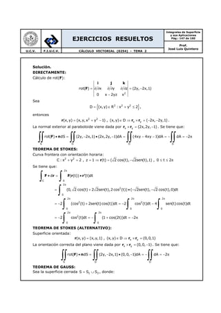 EJERCICIOS RESUELTOS
Integrales de Superficie
y sus Aplicaciones
Pág.: 147 de 160
Prof.
José Luis Quintero
U.C.V. F.I.U.C.V. CÁLCULO VECTORIAL (0254) - TEMA 2
Solución.
DIRECTAMENTE:
Cálculo de rot(F):
i j k
F
2
rot( ) x y z (2y, 2x,1)
0 x 2yz x
= ∂ ∂ ∂ ∂ ∂ ∂ = −
−
Sea
{ }2 2 2
D (x,y) R : x y 2= ∈ + ≤ ,
entonces
r r r2 2
x y(x, y) (x,y,x y 1) , (x, y) D ( 2x, 2y,1)= + − ∈ ⇒ × = − − .
La normal exterior al paraboloide viene dada por r rx y (2x,2y, 1)× = − . Se tiene que:
F n
S D D D
rot( ) dS (2y, 2x,1) (2x,2y, 1)dA (4xy 4xy 1)dA dA 2• = − • − = − − = − = − π
∫∫ ∫∫ ∫∫ ∫∫
TEOREMA DE STOKES:
Curva frontera con orientación horaria:
r2 2
C : x y 2 , z 1 (t) ( 2 cos(t), 2sen(t),1) , 0 t 2+ = = ⇒ = − ≤ ≤ π
Se tiene que:
F r F r r'
2
C 0
2
2
0
2 2 2
2 2
0 0 0
d ( (t)) (t)dt
(0, 2 cos(t) 2 2sen(t),2 cos (t)) ( 2sen(t), 2 cos(t),0)dt
2 (cos (t) 2sen(t)cos(t))dt 2 cos (t)dt 4 sen(t)cos(t)dt
2 co
π
π
π π π
• = •
= + • − −
= − + = − −
= −
∫ ∫
∫
∫ ∫ ∫2 2
2
0 0
s (t)dt (1 cos(2t))dt 2
π π
= − + = − π
∫ ∫
TEOREMA DE STOKES (ALTERNATIVO):
Superficie orientada:
r r rx y(x, y) (x,y,1) , (x,y) D (0,0,1)= ∈ ⇒ × =
La orientación correcta del plano viene dada por r rx y (0,0, 1)× = − . Se tiene que:
F n
S D D
rot( ) dS (2y, 2x,1) (0,0, 1)dA dA 2• = − • − = − = − π
∫∫ ∫∫ ∫∫
TEOREMA DE GAUSS:
Sea la superficie cerrada 1 2S S S= ∪ , donde:
 