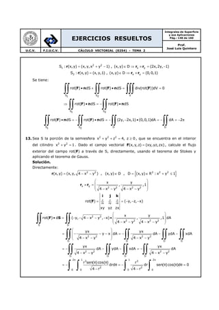 EJERCICIOS RESUELTOS
Integrales de Superficie
y sus Aplicaciones
Pág.: 148 de 160
Prof.
José Luis Quintero
U.C.V. F.I.U.C.V. CÁLCULO VECTORIAL (0254) - TEMA 2
r r r2 2
1 x yS : (x,y) (x, y,x y 1) , (x,y) D (2x,2y, 1)= + − ∈ ⇒ × = −
r r r2 x yS : (x, y) (x,y,1) , (x, y) D (0,0,1)= ∈ ⇒ × =
Se tiene:
F n F n F
F n F n
S S V1 2
S S1 2
rot( ) dS rot( ) dS div(rot( ))dV 0
rot( ) dS rot( ) dS
• + • = =
⇒ • = − •
∫∫ ∫∫ ∫∫∫
∫∫ ∫∫
F n F n
S S D D1 2
rot( ) dS rot( ) dS (2y, 2x,1) (0,0,1)dA dA 2• = − • = − − • = − = − π
∫∫ ∫∫ ∫∫ ∫∫
13. Sea S la porción de la semiesfera 2 2 2
x y z 4, z 0+ + = ≥ , que se encuentra en el interior
del cilindro 2 2
x y 1+ = . Dado el campo vectorial (x, y,z) (xy,yz,zx)=F , calcule el flujo
exterior del campo rot(F) a través de S, directamente, usando el teorema de Stokes y
aplicando el teorema de Gauss.
Solución.
Directamente:
{ }2 2 2 2 2
(x, y) (x,y, 4 x y ) , (x, y) D , D (x, y) R : x y 1= − − ∈ = ∈ + ≤r
x y
2 2 2 2
x y
, ,1
4 x y 4 x y
 
 × =
 − − − − 
r r
x y z
rot( ) ( y, z, x)
xy yz zx
∂ ∂ ∂
∂ ∂ ∂
= = − − −
i j k
F
2 2
2 2 2 2
S D
2 2 2 2
D D D D
2 2 2
D D D
x y
rot( ) d ( y, 4 x y , x) , ,1 dA
4 x y 4 x y
yx yx
y x dA dA ydA xdA
4 x y 4 x y
yx yx
dA ydA xdA
4 x y 4 x y
 
 • = − − − − − •
 − − − − 
 
 = − − − = − − −
 − − − − 
= − − − = −
− − − −
∫∫ ∫∫
∫∫ ∫∫ ∫∫ ∫∫
∫∫ ∫∫ ∫∫
F S
2
D
2 1 1 2
3 3
2 2
0 0 0 0
dA
r sen( )cos( ) r
drd dr sen( )cos( )d 0
4 r 4 r
π π
θ θ
= − θ = − θ θ θ =
− −
∫∫
∫ ∫ ∫ ∫
 