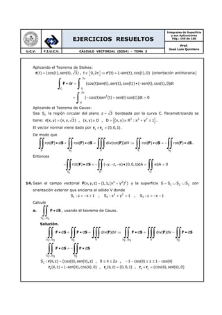 EJERCICIOS RESUELTOS
Integrales de Superficie
y sus Aplicaciones
Pág.: 149 de 160
Prof.
José Luis Quintero
U.C.V. F.I.U.C.V. CÁLCULO VECTORIAL (0254) - TEMA 2
Aplicando el Teorema de Stokes:
r r'(t) (cos(t),sen(t), 3) , t 0,2 (t) ( sen(t),cos(t),0)= ∈ π ⇒ = −   (orientación antihoraria)
2
C 0
2
2
0
d (cos(t)sen(t),sen(t),cos(t)) ( sen(t),cos(t),0)dt
( cos(t)sen (t) sen(t)cos(t))dt 0
π
π
• = • −
= − + =
∫ ∫
∫
F r
Aplicando el Teorema de Gauss:
Sea 1S la región circular del plano z 3= bordeada por la curva C. Parametrizando se
tiene: { }2 2 2
(x, y) (x,y, 3) , (x,y) D , D (x,y) R : x y 1= ∈ = ∈ + ≤r .
El vector normal viene dado por x y (0,0,1)× =r r .
De modo que
S S E S S1 1
rot( ) d rot( ) d div(rot( ))dV rot( ) d rot( ) d• + • = ⇒ • = − •
∫∫ ∫∫ ∫∫∫ ∫∫ ∫∫F S F S F F S F S .
Entonces
S D D1
rot( ) d ( y, z, x) (0,0,1)dA xdA 0− • = − − − − • = =
∫∫ ∫∫ ∫∫F S
14. Sean el campo vectorial F 2 2 2
(x, y,z) (1,1,(x y ) )= + y la superficie 1 2 3S S S S= ∪ ∪ con
orientación exterior que encierra el sólido V donde
2 2
1 2 3S : z x 1 , S : x y 1 , S : z x 1= − + + = = − −
Calcule
a. F S
S S1 3
d
∪
•
∫∫ , usando el teorema de Gauss.
Solución.
F S F S F F S F F S
F S F S
S S S V S S V S1 3 2 1 3 2
S S S1 3 2
d d div( )dV d div( )dV d
d d
∪ ∪
∪
• + • = ⇒ • = − •
• = − •
∫∫ ∫∫ ∫∫∫ ∫∫ ∫∫∫ ∫∫
∫∫ ∫∫
r
r r r r
2
z z
S : ( ,z) (cos( ),sen( ),z) , 0 2 , 1 cos( ) z 1 cos( )
( ,z) ( sen( ),cos( ),0) , ( ,z) (0,0,1) , (cos( ),sen( ),0)θ θ
θ = θ θ ≤ θ ≤ π − − θ ≤ ≤ − θ
θ = − θ θ θ = × = θ θ
 