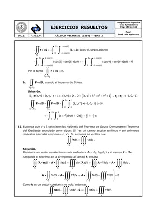 EJERCICIOS RESUELTOS
Integrales de Superficie
y sus Aplicaciones
Pág.: 150 de 160
Prof.
José Luis Quintero
U.C.V. F.I.U.C.V. CÁLCULO VECTORIAL (0254) - TEMA 2
F S
2 1 cos( )
0 1 cos( )
S2
2 1 cos( ) 2 1 cos( )
0 1 cos( ) 0 1 cos( )
d (1,1,1) (cos( ),sen( ),0)dzd
(cos( ) sen( ))dzd (cos( ) sen( ))dzd 0
π − θ
− − θ
π − θ π − θ
− − θ − − θ
− • = − • θ θ θ
− θ + θ θ = − θ + θ θ =
∫∫ ∫ ∫
∫ ∫ ∫ ∫
Por lo tanto F S
S S1 3
d 0
∪
• =
∫∫ .
b. F S
S S2 3
d
∪
•
∫∫ , usando el teorema de Stokes.
Solución.
{ }r r r
F S F S
2 2 2
1 y x
2 1
4
0 0
S S S2 3 1
2 1
5 1 1 4
2 6 3
0 0
S : (x, y) (x,y, x 1) , (x, y) D , D (x, y) R : x y 1 , ( 1,0, 1)
d d (1,1,r ) ( 1,0, 1)rdrd
(r r )drd 2 ( )
π
∪
π
= − + ∈ = ∈ + ≤ × = − −
• = • = • − − θ
= − + θ = − π + = − π
∫∫ ∫∫ ∫ ∫
∫ ∫
15. Suponga que V y S satisfacen las hipótesis del Teorema de Gauss. Demuestre el Teorema
del Gradiente enunciado como sigue: Si f es un campo escalar continuo y con primeras
derivadas parciales continuas en V S∪ , entonces se verifica que
n
S V
f dS fdV= ∇
∫∫ ∫∫∫ .
Solución.
Considere un vector constante no nulo cualquiera A 1 2 3(A , A , A )= y el campo F Af= .
Aplicando el teorema de la divergencia al campo F, resulta
A n A n A A A
S S V V V
f dS f dS div(f )dV fdV fdV• = • = = • ∇ = • ∇
∫∫ ∫∫ ∫∫∫ ∫∫∫ ∫∫∫ ,
A n A A n
S V S V
f dS fdV f dS fdV 0
 
 
• = • ∇ ⇒ • − ∇ = 
 
 
∫∫ ∫∫∫ ∫∫ ∫∫∫ .
Como A es un vector constante no nulo, entonces
n 0 n
S V S V
f dS fdV f dS fdV− ∇ = ⇒ = ∇
∫∫ ∫∫∫ ∫∫ ∫∫∫ .
 