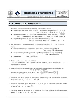 EJERCICIOS PROPUESTOS
Integrales de Superficie
y sus Aplicaciones
Pág.: 151 de 160
Prof.
José Luis QuinteroU.C.V. F.I.U.C.V. CÁLCULO VECTORIAL (0254) - TEMA 2
2.13. EJERCICIOS PROPUESTOS
1. Encuentre una representación paramétrica para cada superficie:
a. El plano que pasa por el punto (1,2, 3)− y contiene los vectores (1,1, 1)− y (1, 1,1)− .
Rta. x 1 u v, y 2 u v, z 3 u v= + + = + − = − − +
b. La parte de la esfera 2 2 2
x y z 4+ + = que se encuentra arriba del cono 2 2
z x y= + .
Rta. x 2sen( )cos( ), y 2sen( )sen( ), z 2 cos( ) 0 4 0 2= φ θ = φ θ = φ ≤ φ ≤ π ≤ θ ≤ π
c. La parte del plano z 5= que está dentro del cilindro 2 2
x y 1+ = .
Rta. (r, ) (r cos( ),rsen( ),5) , 0 r 1 , 0 2θ = θ θ ≤ ≤ ≤ θ ≤ πr
2. Sea la superficie S parametrizada 2
(u,v) (ucos(v),usen(v),u )=r , 0 u 2, 0 v 2≤ ≤ ≤ ≤ π .
Halle:
a. Una ecuación en x,y,z que describa la superficie, identifíquela y grafíquela.
Rta. 2 2
x y z+ = (paraboloide)
b. La ecuación del plano tangente a la superficie paramétrica en el punto (1,1,2).
Rta. 2x 2y z 2− − + = −
c. El área de S. Rta. 6
(17 17 1)π
−
3. Pruebe que las ecuaciones paramétricas
x(u,v) asen(u)cos(v)= , y(u,v) bsen(u)sen(v)= , z(u, v) c.cos(u)= , 0 u≤ ≤ π , 0 v 2≤ ≤ π ,
representan un elipsoide.
4. Determine el área de la superficie S definida por la representación vectorial dada por
(r, ) (r cos( ),rsen( ),b )θ = θ θ θr ,
donde (r, ) 0,a 0,2 , a 0, b 0θ ∈ × π > >       . Rta.
2 22 2 a b aa
b b
b a b.ln( )+ + 
π + + 
 
5. Calcule el área de la porción de la superficie cónica 2 2 2
x y z+ = situada entre los planos
de ecuaciones z 0= , x 3z 6+ = . Rta. 27
4
π
6. Calcule el área de la parte del plano x y z 0+ − = que se encuentra dentro del cilindro
circular 2 2
x y ax 0+ + = . Rta.
23 a
4
π
7. Calcule el área de la porción de la superficie 2 2
y z 4+ = , que se encuentra entre los
planos x z 4+ = y z 4x 8− = . Rta. 24π
 