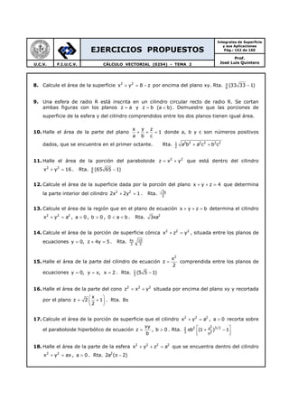 EJERCICIOS PROPUESTOS
Integrales de Superficie
y sus Aplicaciones
Pág.: 152 de 160
Prof.
José Luis QuinteroU.C.V. F.I.U.C.V. CÁLCULO VECTORIAL (0254) - TEMA 2
8. Calcule el área de la superficie 2 2
x y 8 z+ = − por encima del plano xy. Rta. 6
(33 33 1)π
−
9. Una esfera de radio R está inscrita en un cilindro circular recto de radio R. Se cortan
ambas figuras con los planos z a= y z b (a b)= < . Demuestre que las porciones de
superficie de la esfera y del cilindro comprendidos entre los dos planos tienen igual área.
10. Halle el área de la parte del plano
x y z
1
a b c
+ + = donde a, b y c son números positivos
dados, que se encuentra en el primer octante. Rta. 2 2 2 2 2 21
2
a b a c b c+ +
11. Halle el área de la porción del paraboloide 2 2
z x y= + que está dentro del cilindro
2 2
x y 16+ = . Rta. 6
(65 65 1)π
−
12. Calcule el área de la superficie dada por la porción del plano x y z 4+ + = que determina
la parte interior del cilindro 2 2
2x 2y 1+ = . Rta. 3
2
π
13. Calcule el área de la región que en el plano de ecuación x y z b+ + = determina el cilindro
2 2 2
x y a+ = , a 0> , b 0> , 0 a b< < . Rta. 2
3 aπ
14. Calcule el área de la porción de superficie cónica 2 2 2
x z y+ = , situada entre los planos de
ecuaciones y 0,= z 4y 5+ = . Rta. 4 10
3 3
π
15. Halle el área de la parte del cilindro de ecuación
2
x
z
2
= comprendida entre los planos de
ecuaciones y 0,= y x,= x 2= . Rta. 1
3
(5 5 1)−
16. Halle el área de la parte del cono 2 2 2
z x y= + situada por encima del plano xy y recortada
por el plano
x
z 2 1
2
 
= + 
 
. Rta. 8π
17. Calcule el área de la porción de superficie que el cilindro 2 2 2
x y a+ = , a 0> recorta sobre
el paraboloide hiperbólico de ecuación
xy
z
b
= , b 0> . Rta.
22 3/2a2
3 2b
b (1 ) 1 π + −
  
18. Halle el área de la parte de la esfera 2 2 2 2
x y z a+ + = que se encuentra dentro del cilindro
2 2
x y ax+ = , a 0> . Rta. 2
2a ( 2)π −
 
