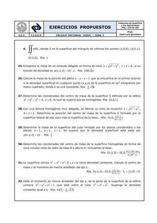 EJERCICIOS PROPUESTOS
Integrales de Superficie
y sus Aplicaciones
Pág.: 154 de 160
Prof.
José Luis QuinteroU.C.V. F.I.U.C.V. CÁLCULO VECTORIAL (0254) - TEMA 2
d.
S
ydS
∫∫ , donde S es la superficie del triángulo de vértices los puntos (1,0,0), (0,0,1),
(0,2,0). Rta. 1
25. Encuentre la masa de un embudo delgado en forma de cono 2 2
z x y= + , 1 z 4≤ ≤ , si su
función de densidad es (x, y,z) 10 zρ = − . Rta. 108 2π
26. Calcule la masa de la porción del plano x y z 1+ + = que se encuentra en el primer octante
si la densidad superficial en cualquier punto (x,y,z) de la superficie es 2
kx kilogramos por
metro cuadrado, donde k es una constante. Rta. 1
12
3k
27. Determine las coordenadas del centro de masa de la superficie S definida por la esfera
2 2 2
x y z 4, z 0+ + = ≥ , la cual se supone que es homogénea. Rta. (0,0,1)
28. Con una lámina homogénea muy delgada, se fabrica un cono de ecuación 2 2
z x y= + ,
0 z 1≤ ≤ . Determine la posición del centro de masa de la superficie S formada por la
superficie lateral de ese cono más la superficie de la base. Rta. 2 2 3
3(1 2)
(0,0, )+
+
29. Determine la masa de la superficie del cubo limitado por los planos coordenados y los
planos x 1= , y 1= , z 1= . Se supone que la densidad superficial está dada por
(x, y,z) yzρ = . Rta. 3
2
30. Determine las coordenadas del centro de masa de la superficie homogénea en forma de
cono circular recto de radio de base R y altura H, incluyendo la base.
Rta.
2R (2 2R 3H)
23( 2R 1)
(x,y, z) (0,0, )
+
+
=
31. La superficie cónica 2 2 2
z x y ; 0 z a= + ≤ ≤ tiene densidad constante. Calcule el centro de
masa y el momento de inercia alrededor del eje z.
Rta. 2 2 3a
z 23( 2 1)
(x,y, z) (0,0, ) I ( 2 1)+ π
+
= = +
32. Halle el momento de inercia alrededor del eje x, de la parte de la superficie de la esfera
unitaria 2 2 2
x y z 1+ + = que está sobre el cono 2 2 2
z x y= + . Suponga la densidad
constante igual a k. Rta. 4 7
3 12
k ( 13)π −
 