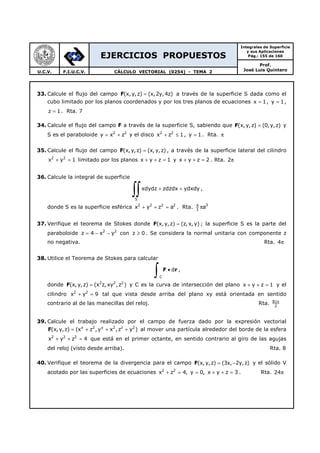 EJERCICIOS PROPUESTOS
Integrales de Superficie
y sus Aplicaciones
Pág.: 155 de 160
Prof.
José Luis QuinteroU.C.V. F.I.U.C.V. CÁLCULO VECTORIAL (0254) - TEMA 2
33. Calcule el flujo del campo F(x, y,z) (x,2y, 4z)= a través de la superficie S dada como el
cubo limitado por los planos coordenados y por los tres planos de ecuaciones x 1= , y 1= ,
z 1= . Rta. 7
34. Calcule el flujo del campo F a través de la superficie S, sabiendo que F(x, y,z) (0, y,z)= y
S es el paraboloide 2 2
y x z= + y el disco 2 2
x z 1+ ≤ , y 1= . Rta. π
35. Calcule el flujo del campo F(x, y,z) (x, y,z)= , a través de la superficie lateral del cilindro
2 2
x y 1+ = limitado por los planos x y z 1+ + = y x y z 2+ + = . Rta. 2π
36. Calcule la integral de superficie
S
xdydz zdzdx ydxdy+ +
∫∫ ,
donde S es la superficie esférica 2 2 2 2
x y z a+ + = . Rta. 34
3
aπ
37. Verifique el teorema de Stokes donde F(x,y,z) (z, x, y)= ; la superficie S es la parte del
paraboloide 2 2
z 4 x y= − − con z 0≥ . Se considera la normal unitaria con componente z
no negativa. Rta. 4π
38. Utilice el Teorema de Stokes para calcular
C
d•
∫ F r ,
donde F 2 2 2
(x, y,z) (x z,xy ,z )= y C es la curva de intersección del plano x y z 1+ + = y el
cilindro 2 2
x y 9+ = tal que vista desde arriba del plano xy está orientada en sentido
contrario al de las manecillas del reloj. Rta. 81
2
π
39. Calcule el trabajo realizado por el campo de fuerza dado por la expresión vectorial
F x 2 y 2 z 2
(x, y,z) (x z ,y x ,z y )= + + + al mover una partícula alrededor del borde de la esfera
2 2 2
x y z 4+ + = que está en el primer octante, en sentido contrario al giro de las agujas
del reloj (visto desde arriba). Rta. 8
40. Verifique el teorema de la divergencia para el campo F(x, y,z) (3x, 2y,z)= − y el sólido V
acotado por las superficies de ecuaciones 2 2
x z 4, y 0, x y z 3+ = = + + = . Rta. 24π
 