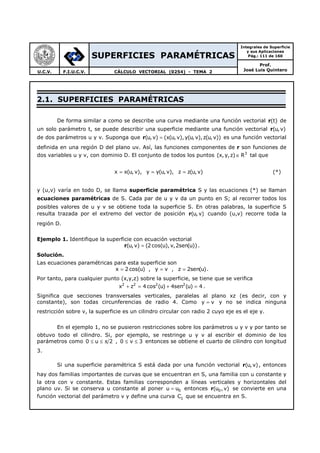 SUPERFICIES PARAMÉTRICAS
Integrales de Superficie
y sus Aplicaciones
Pág.: 111 de 160
Prof.
José Luis QuinteroU.C.V. F.I.U.C.V. CÁLCULO VECTORIAL (0254) - TEMA 2
2.1. SUPERFICIES PARAMÉTRICAS
De forma similar a como se describe una curva mediante una función vectorial r(t) de
un solo parámetro t, se puede describir una superficie mediante una función vectorial r(u, v)
de dos parámetros u y v. Suponga que r(u,v) (x(u, v),y(u, v),z(u, v))= es una función vectorial
definida en una región D del plano uv. Así, las funciones componentes de r son funciones de
dos variables u y v, con dominio D. El conjunto de todos los puntos 3
(x,y,z) R∈ tal que
x x(u, v), y y(u, v), z z(u,v)= = = (*)
y (u,v) varía en todo D, se llama superficie paramétrica S y las ecuaciones (*) se llaman
ecuaciones paramétricas de S. Cada par de u y v da un punto en S; al recorrer todos los
posibles valores de u y v se obtiene toda la superficie S. En otras palabras, la superficie S
resulta trazada por el extremo del vector de posición r(u, v) cuando (u,v) recorre toda la
región D.
Ejemplo 1. Identifique la superficie con ecuación vectorial
(u,v) (2 cos(u), v,2sen(u))=r .
Solución.
Las ecuaciones paramétricas para esta superficie son
x 2 cos(u) , y v , z 2sen(u)= = = .
Por tanto, para cualquier punto (x,y,z) sobre la superficie, se tiene que se verifica
2 2 2 2
x z 4 cos (u) 4sen (u) 4+ = + = .
Significa que secciones transversales verticales, paralelas al plano xz (es decir, con y
constante), son todas circunferencias de radio 4. Como y v= y no se indica ninguna
restricción sobre v, la superficie es un cilindro circular con radio 2 cuyo eje es el eje y.
En el ejemplo 1, no se pusieron restricciones sobre los parámetros u y v y por tanto se
obtuvo todo el cilindro. Si, por ejemplo, se restringe u y v al escribir el dominio de los
parámetros como 0 u 2≤ ≤ π , 0 v 3≤ ≤ entonces se obtiene el cuarto de cilindro con longitud
3.
Si una superficie paramétrica S está dada por una función vectorial r(u, v), entonces
hay dos familias importantes de curvas que se encuentran en S, una familia con u constante y
la otra con v constante. Estas familias corresponden a líneas verticales y horizontales del
plano uv. Si se conserva u constante al poner 0u u= entonces r 0(u ,v) se convierte en una
función vectorial del parámetro v y define una curva 1C que se encuentra en S.
 
