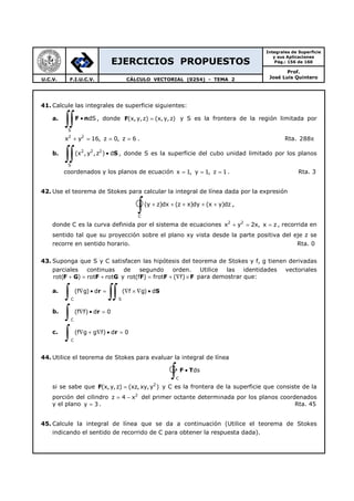 EJERCICIOS PROPUESTOS
Integrales de Superficie
y sus Aplicaciones
Pág.: 156 de 160
Prof.
José Luis QuinteroU.C.V. F.I.U.C.V. CÁLCULO VECTORIAL (0254) - TEMA 2
41. Calcule las integrales de superficie siguientes:
a.
S
dS•
∫∫F n , donde F(x, y,z) (x, y, z)= y S es la frontera de la región limitada por
2 2
x y 16, z 0, z 6+ = = = . Rta. 288π
b. 2 2 2
S
(x ,y ,z ) d•
∫∫ S , donde S es la superficie del cubo unidad limitado por los planos
coordenados y los planos de ecuación x 1, y 1, z 1= = = . Rta. 3
42. Use el teorema de Stokes para calcular la integral de línea dada por la expresión
C
(y z)dx (z x)dy (x y)dz+ + + + +
∫ ,
donde C es la curva definida por el sistema de ecuaciones 2 2
x y 2x, x z+ = = , recorrida en
sentido tal que su proyección sobre el plano xy vista desde la parte positiva del eje z se
recorre en sentido horario. Rta. 0
43. Suponga que S y C satisfacen las hipótesis del teorema de Stokes y f, g tienen derivadas
parciales continuas de segundo orden. Utilice las identidades vectoriales
F G F Grot( ) rot rot+ = + y F F Frot(f ) frot ( f)= + ∇ × para demostrar que:
a.
C S
(f g) d ( f g) d∇ • = ∇ × ∇ •
∫ ∫∫r S
b.
C
(f f) d 0∇ • =
∫ r
c.
C
(f g g f) d 0∇ + ∇ • =
∫ r
44. Utilice el teorema de Stokes para evaluar la integral de línea
C
ds•
∫ F T
si se sabe que F 2
(x, y,z) (xz, xy,y )= y C es la frontera de la superficie que consiste de la
porción del cilindro 2
z 4 x= − del primer octante determinada por los planos coordenados
y el plano y 3= . Rta. 45
45. Calcule la integral de línea que se da a continuación (Utilice el teorema de Stokes
indicando el sentido de recorrido de C para obtener la respuesta dada).
 