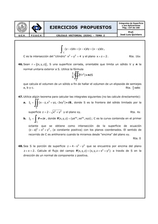 EJERCICIOS PROPUESTOS
Integrales de Superficie
y sus Aplicaciones
Pág.: 157 de 160
Prof.
José Luis QuinteroU.C.V. F.I.U.C.V. CÁLCULO VECTORIAL (0254) - TEMA 2
C
(y z)dx (z x)dy (x y)dz− + − + −
∫ ,
C es la intersección del “cilindro” 2 2
x y 4+ = y el plano x z 2+ = . Rta. 16π
46. Sean r (x, y,z)= , S una superficie cerrada, orientable que limita un sólido V y n la
normal unitaria exterior a S. Utilice la fórmula
2
S
1
( r ) dS
6
∇ •
∫∫ n
que calcula el volumen de un sólido a fin de hallar el volumen de un elipsoide de semiejes
a, b y c. Rta. 4
3
abcπ
47. Utilice algún teorema para calcular las integrales siguientes (no las calcule directamente):
a. 3 2
1
S
I (x z, x yz, 3xy ) d= − + − •
∫∫ S , donde S es la frontera del sólido limitado por la
superficie 2 2
z 2 x y= − + y el plano xy. Rta. 4π
b. 2
C
I d= •
∫ F r , donde F xy xy
(x,y,z) (ye , xe ,xyz)= ; C es la curva contenida en el primer
octante que se obtiene como intersección de la superficie de ecuación
2 2 2
(z a) x y− = + , (a constante positiva) con los planos coordenados. El sentido de
recorrido de C es antihorario cuando la miramos desde “encima” del plano xy.
Rta. 0
48. Sea S la porción de superficie 2 2
z 4 x y= − − que se encuentra por encima del plano
z x 2+ = . Calcule el flujo del campo 2 2
(x, y,z) (x, y,z x y )= + +F a través de S en la
dirección de un normal de componente z positiva.
 