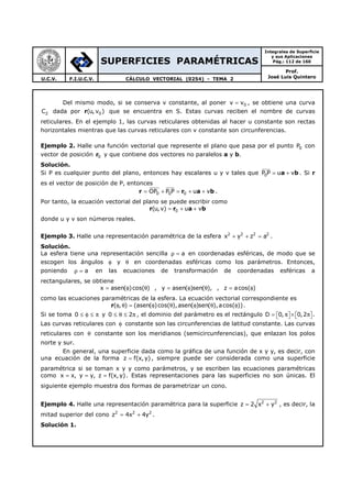 SUPERFICIES PARAMÉTRICAS
Integrales de Superficie
y sus Aplicaciones
Pág.: 112 de 160
Prof.
José Luis QuinteroU.C.V. F.I.U.C.V. CÁLCULO VECTORIAL (0254) - TEMA 2
Del mismo modo, si se conserva v constante, al poner 0v v= , se obtiene una curva
2C dada por r 0(u, v ) que se encuentra en S. Estas curvas reciben el nombre de curvas
reticulares. En el ejemplo 1, las curvas reticulares obtenidas al hacer u constante son rectas
horizontales mientras que las curvas reticulares con v constante son circunferencias.
Ejemplo 2. Halle una función vectorial que represente el plano que pasa por el punto 0P con
vector de posición r0 y que contiene dos vectores no paralelos a y b.
Solución.
Si P es cualquier punto del plano, entonces hay escalares u y v tales que a b0P P u v= + . Si r
es el vector de posición de P, entonces
r r a b0 0 0OP P P u v= + = + + .
Por tanto, la ecuación vectorial del plano se puede escribir como
r r a b0(u,v) u v= + +
donde u y v son números reales.
Ejemplo 3. Halle una representación paramétrica de la esfera 2 2 2 2
x y z a+ + = .
Solución.
La esfera tiene una representación sencilla aρ = en coordenadas esféricas, de modo que se
escogen los ángulos φ y θ en coordenadas esféricas como los parámetros. Entonces,
poniendo aρ = en las ecuaciones de transformación de coordenadas esféricas a
rectangulares, se obtiene
x asen( )cos( )= φ θ , y asen( )sen( ),= φ θ , z acos( )= φ
como las ecuaciones paramétricas de la esfera. La ecuación vectorial correspondiente es
( , ) (asen( )cos( ),asen( )sen( ),acos( ))φ θ = φ θ φ θ φr .
Si se toma 0 ≤ φ ≤ π y 0 2≤ θ ≤ π , el dominio del parámetro es el rectángulo D 0, 0,2= π × π      .
Las curvas reticulares con φ constante son las circunferencias de latitud constante. Las curvas
reticulares con θ constante son los meridianos (semicircunferencias), que enlazan los polos
norte y sur.
En general, una superficie dada como la gráfica de una función de x y y, es decir, con
una ecuación de la forma z f(x,y)= , siempre puede ser considerada como una superficie
paramétrica si se toman x y y como parámetros, y se escriben las ecuaciones paramétricas
como x x, y y, z f(x,y)= = = . Estas representaciones para las superficies no son únicas. El
siguiente ejemplo muestra dos formas de parametrizar un cono.
Ejemplo 4. Halle una representación paramétrica para la superficie 2 2
z 2 x y= + , es decir, la
mitad superior del cono 2 2 2
z 4x 4y= + .
Solución 1.
 