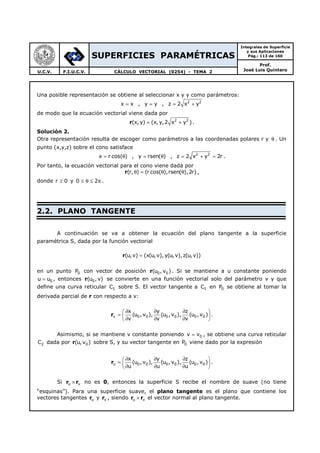 SUPERFICIES PARAMÉTRICAS
Integrales de Superficie
y sus Aplicaciones
Pág.: 113 de 160
Prof.
José Luis QuinteroU.C.V. F.I.U.C.V. CÁLCULO VECTORIAL (0254) - TEMA 2
Una posible representación se obtiene al seleccionar x y y como parámetros:
x x= , y y= , 2 2
z 2 x y= +
de modo que la ecuación vectorial viene dada por
r 2 2
(x, y) (x, y,2 x y )= + .
Solución 2.
Otra representación resulta de escoger como parámetros a las coordenadas polares r y θ . Un
punto (x,y,z) sobre el cono satisface
x r cos( )= θ , y rsen( )= θ , 2 2
z 2 x y 2r= + = .
Por tanto, la ecuación vectorial para el cono viene dada por
(r, ) (r cos( ),rsen( ),2r)θ = θ θr ,
donde r 0≥ y 0 2≤ θ ≤ π .
2.2. PLANO TANGENTE
A continuación se va a obtener la ecuación del plano tangente a la superficie
paramétrica S, dada por la función vectorial
r(u,v) (x(u,v), y(u,v),z(u, v))=
en un punto 0P con vector de posición r 0 0(u , v ). Si se mantiene a u constante poniendo
0u u= , entonces r 0(u , v) se convierte en una función vectorial solo del parámetro v y que
define una curva reticular 1C sobre S. El vector tangente a 1C en 0P se obtiene al tomar la
derivada parcial de r con respecto a v:
rv 0 0 0 0 0 0
x y z
(u , v ), (u ,v ), (u ,v )
v v v
∂ ∂ ∂ 
=  ∂ ∂ ∂ 
.
Asimismo, si se mantiene v constante poniendo 0v v= , se obtiene una curva reticular
2C dada por r 0(u, v ) sobre S, y su vector tangente en 0P viene dado por la expresión
ru 0 0 0 0 0 0
x y z
(u , v ), (u , v ), (u , v )
u u u
∂ ∂ ∂ 
=  ∂ ∂ ∂ 
.
Si r ru v× no es 0, entonces la superficie S recibe el nombre de suave (no tiene
“esquinas”). Para una superficie suave, el plano tangente es el plano que contiene los
vectores tangentes ru y rv , siendo r ru v× el vector normal al plano tangente.
 