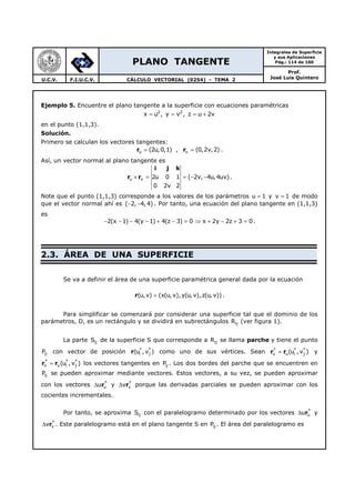 PLANO TANGENTE
Integrales de Superficie
y sus Aplicaciones
Pág.: 114 de 160
Prof.
José Luis QuinteroU.C.V. F.I.U.C.V. CÁLCULO VECTORIAL (0254) - TEMA 2
Ejemplo 5. Encuentre el plano tangente a la superficie con ecuaciones paramétricas
2 2
x u , y v , z u 2v= = = +
en el punto (1,1,3).
Solución.
Primero se calculan los vectores tangentes:
u v(2u,0,1) , (0,2v,2)= =r r .
Así, un vector normal al plano tangente es
i j k
r ru v 2u 0 1 ( 2v, 4u,4uv)
0 2v 2
× = = − − .
Note que el punto (1,1,3) corresponde a los valores de los parámetros u 1= y v 1= de modo
que el vector normal ahí es ( 2, 4, 4)− − . Por tanto, una ecuación del plano tangente en (1,1,3)
es
2(x 1) 4(y 1) 4(z 3) 0 x 2y 2z 3 0− − − − + − = ⇒ + − + = .
2.3. ÁREA DE UNA SUPERFICIE
Se va a definir el área de una superficie paramétrica general dada por la ecuación
r(u,v) (x(u, v),y(u, v),z(u, v))= .
Para simplificar se comenzará por considerar una superficie tal que el dominio de los
parámetros, D, es un rectángulo y se dividirá en subrectángulos ijR (ver figura 1).
La parte ijS de la superficie S que corresponde a ijR se llama parche y tiene el punto
ijP con vector de posición r * *
i j(u , v ) como uno de sus vértices. Sean * * *
u u i j(u ,v )=r r y
* * *
v v i j(u , v )=r r los vectores tangentes en ijP . Los dos bordes del parche que se encuentren en
ijP se pueden aproximar mediante vectores. Estos vectores, a su vez, se pueden aproximar
con los vectores r*
uu∆ y r*
vv∆ porque las derivadas parciales se pueden aproximar con los
cocientes incrementales.
Por tanto, se aproxima ijS con el paralelogramo determinado por los vectores r*
uu∆ y
r*
vv∆ . Este paralelogramo está en el plano tangente S en ijP . El área del paralelogramo es
 