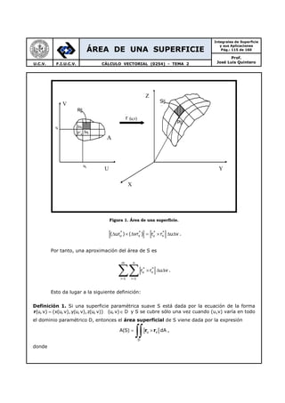 ÁREA DE UNA SUPERFICIE
Integrales de Superficie
y sus Aplicaciones
Pág.: 115 de 160
Prof.
José Luis QuinteroU.C.V. F.I.U.C.V. CÁLCULO VECTORIAL (0254) - TEMA 2
Figura 1. Área de una superficie.
* * * *
u v u v( ur ) ( vr ) r r u v∆ × ∆ = × ∆ ∆ .
Por tanto, una aproximación del área de S es
m n
* *
u v
i 1 i 1
r r u v
= =
× ∆ ∆
∑∑ .
Esto da lugar a la siguiente definición:
Definición 1. Si una superficie paramétrica suave S está dada por la ecuación de la forma
r(u,v) (x(u,v), y(u,v),z(u, v)) (u, v) D= ∈ y S se cubre sólo una vez cuando (u,v) varía en todo
el dominio paramétrico D, entonces el área superficial de S viene dada por la expresión
u v
D
A(S) dA= ×
∫∫ r r ,
donde
X
Y
Z
Sij
Σ
Pij
Rij
A
V
U
∆vk
∆uk
uk
vk
P∗
ij
r (u,v)
 