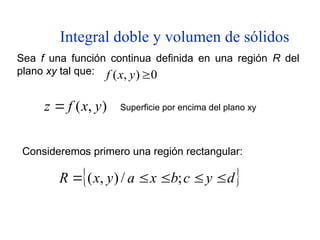 Integral doble y volumen de sólidos
Sea f una función continua definida en una región R del
plano xy tal que: 0
)
,
( 
y
x
f
)
,
( y
x
f
z  Superficie por encima del plano xy
 
d
y
c
b
x
a
y
x
R 



 ;
/
)
,
(
Consideremos primero una región rectangular:
 