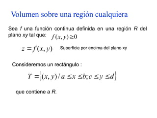 Volumen sobre una región cualquiera
Sea f una función continua definida en una región R del
plano xy tal que: 0
)
,
( 
y
x
f
)
,
( y
x
f
z  Superficie por encima del plano xy
 
d
y
c
b
x
a
y
x
T 



 ;
/
)
,
(
Consideremos un rectángulo :
que contiene a R.
 