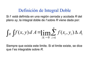 Definición de Integral Doble
Si f está definida en una región cerrada y acotada R del
plano xy, la integral doble de f sobre R viene dada por:


 




n
i
i
i
i
R A
y
x
f
A
d
y
x
f
1
0
)
,
(
)
,
( lim
Siempre que exista este limite. Si el limite existe, se dice
que f es integrable sobre R.
 
