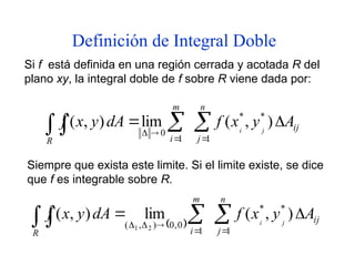 Definición de Integral Doble
Si f está definida en una región cerrada y acotada R del
plano xy, la integral doble de f sobre R viene dada por:
Siempre que exista este limite. Si el limite existe, se dice
que f es integrable sobre R.
ij
n
j
m
i
R
A
y
x
f
dA
y
x
f j
i

 

 



)
,
(
lim
)
,
( *
1
*
1
0
  ij
n
j
m
i
R
A
y
x
f
dA
y
x
f j
i

 

 




)
,
(
lim
)
,
( *
1
*
1
0
,
0
)
,
( 2
1
 