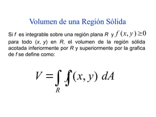 Volumen de una Región Sólida


R
dA
y
x
f
V )
,
(
Si f es integrable sobre una región plana R y 0
)
,
( 
y
x
f
para todo (x, y) en R, el volumen de la región sólida
acotada inferiormente por R y superiormente por la grafica
de f se define como:
 