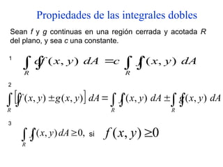 Propiedades de las integrales dobles
Sean f y g continuas en una región cerrada y acotada R
del plano, y sea c una constante.
1
 

R R
dA
y
x
f
c
dA
y
x
cf )
,
(
)
,
(
2
  
  


R
R R
dA
y
x
g
dA
y
x
f
dA
y
x
g
y
x
f )
,
(
)
,
(
)
,
(
)
,
(
3
 
R
dA
y
x
f ,
0
)
,
( si 0
)
,
( 
y
x
f
 