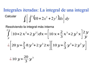 Integrales iteradas: La integral de una integral
Calcular
  dy
dx
y
x
y
y
  




 

2
0
2
2
2
2
2
10
∫
𝑦
2 𝑦
(10+2 𝑥
2
+2 𝑦
2
)𝑑𝑥=
[10 𝑥+
2
3
𝑥
3
+2 𝑦
2
𝑥
]2 𝑦
𝑦
Resolviendo la integral más interna
¿
[20 𝑦+
2
3
8 𝑦
3
+2 𝑦
2
2 𝑥
]
−
[10 𝑦 +
2
3
𝑦
3
+2 𝑦
2
𝑦
]
¿ 10 𝑦 +
20
3
𝑦
3
 