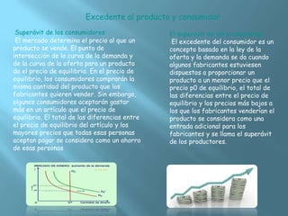 Superávit de los consumidores.
El mercado determina el precio al que un
producto se vende. El punto de
intersección de la curva de la demanda y
de la curva de la oferta para un producto
da el precio de equilibrio. En el precio de
equilibrio, los consumidores comprarán la
misma cantidad del producto que los
fabricantes quieren vender. Sin embargo,
algunos consumidores aceptarán gastar
más en un artículo que el precio de
equilibrio. El total de las diferencias entre
el precio de equilibrio del artículo y los
mayores precios que todas esas personas
aceptan pagar se considera como un ahorro
de esas personas
El superávit de los productores.
El excedente del consumidor es un
concepto basado en la ley de la
oferta y la demanda se da cuando
algunos fabricantes estuviesen
dispuestos a proporcionar un
producto a un menor precio que el
precio p0 de equilibrio, el total de
las diferencias entre el precio de
equilibrio y los precios más bajos a
los que los fabricantes venderían el
producto se considera como una
entrada adicional para los
fabricantes y se llama el superávit
de los productores.
Excedente al producto y consumidor
 
