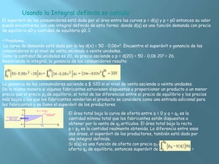 Usando la Integral definida se calcula:
El superávit de los consumidores está dado por el área entre las curvas p = d(q) y p = p0 entonces su valor
puede encontrarse con una integral definida de esta forma: donde d(q) es una función demanda con precio
de equilibrio p0 y cantidad de equilibrio q0.
Problema.
La curva de demanda está dada por la ley d(x) = 50 - 0,06x2. Encuentre el superávit o ganancia de los
consumidores si el nivel de venta asciende a veinte unidades.
Como la cantidad de unidades es 20, su precio asciende a p = d(20) = 50 - 0,06 202 = 26.
Resolviendo la integral, la ganancia de los consumidores resulta:
La ganancia de los consumidores asciende a $ 320 si el nivel de venta asciende a veinte unidades.
De la misma manera si algunos fabricantes estuviesen dispuestos a proporcionar un producto a un menor
precio que el precio p0 de equilibrio, el total de las diferencias entre el precio de equilibrio y los precios
más bajos a los que los fabricantes venderían el producto se considera como una entrada adicional para
los fabricantes y se llama el superávit de los productores.
El área total bajo la curva de oferta entre q = 0 y q = q0 es la
cantidad mínima total que los fabricantes están dispuestos a
obtener por la venta de q0 artículos. El área total bajo la recta
p = p0 es la cantidad realmente obtenida. La diferencia entre esas
dos áreas, el superávit de los productores, también está dada por
una integral definida.
Si s(q) es una función de oferta con precio p0 de equilibrio y
oferta q0 de equilibrio, entonces superávit de los productores =
 