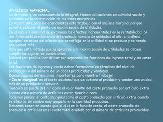 ANÁLISIS MARGINAL
La derivada y, en consecuencia la integral, tienen aplicaciones en administración y
economía en la construcción de las tasas marginales.
Es importante para los economistas este trabajo con el análisis marginal porque
permite calcular el punto de maximización de utilidades.
En el análisis marginal se examinan los efectos incrementales en la rentabilidad. Si
una firma está produciendo determinado número de unidades al año, el análisis
marginal se ocupa del efecto que se refleja en la utilidad si se produce y se vende
una unidad más.
Para que este método pueda aplicarse a la maximización de utilidades se deben
cumplir las siguientes condiciones:
Deberá ser posible identificar por separado las funciones de ingreso total y de costo
total.
Las funciones de ingreso y costo deben formularse en términos del nivel de
producción o del número de unidades producidas y vendidas.
Damos algunas definiciones importantes para nuestro trabajo:
Costo marginal: es el costo adicional que se obtiene al producir y vender una unidad
más de un producto o servicio.
También se puede definir como el valor límite del costo promedio por artículo extra
cuando este número de artículos extra tiende a cero.
Podemos pensar el costo marginal como el costo promedio por artículo extra cuando
se efectúa un cambio muy pequeño en la cantidad producida.
Debemos tener en cuenta que si c(x) es la función costo, el costo promedio de
producir x artículos es el costo total dividido por el número de artículos producidos.
 