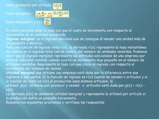 Costo promedio por artículo =
Costo marginal =
Costo marginal = c'(x) =
El costo marginal mide la tasa con que el costo se incrementa con respecto al
incremento de la cantidad producida.
Ingreso marginal: es el ingreso adicional que se consigue al vender una unidad más de
un producto o servicio.
Para una función de ingreso total r(x), la derivada r’(x) representa la tasa instantánea
de cambio en el ingreso total con un cambio del número de unidades vendidas. Podemos
decir que el ingreso marginal representa las entradas adicionales de una empresa por
artículo adicional vendido cuando ocurre un incremento muy pequeño en el número de
artículos vendidos. Representa la tasa con que crece el ingreso con respecto al
incremento del volumen de ventas.
Utilidad marginal que obtiene una empresa está dada por la diferencia entre sus
ingresos y sus costos. Si la función de ingreso es r(x) cuando se venden x artículos y si
la función de costo es c(x) al producirse esos mismos artículos, la
utilidad p(x) obtenida por producir y vender x artículos está dada por p(x) = r(x) –
c(x).
La derivada p’(x) se denomina utilidad marginal y representa la utilidad por artículo si
la producción sufre un pequeño incremento.
Resuelva los siguientes problemas y verifique las respuestas.
 