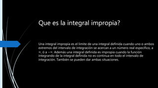 Que es la integral impropia?
Una integral impropia es el limite de una integral definida cuando uno o ambos
extremos del intervalo de integración se acercan a un número real específico, a
∞, ó a −∞. Además una integral definida es impropia cuando la función
integrando de la integral definida no es continua en todo el intervalo de
integración. También se pueden dar ambas situaciones.
 

b
a
x dxf
 