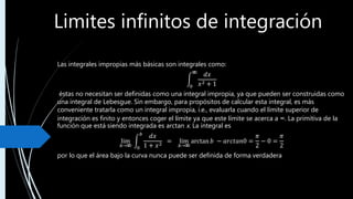 Limites infinitos de integración
Las integrales impropias más básicas son integrales como:
0
 𝑑𝑥
𝑥2 + 1
éstas no necesitan ser definidas como una integral impropia, ya que pueden ser construidas como
una integral de Lebesgue. Sin embargo, para propósitos de calcular esta integral, es más
conveniente tratarla como un integral impropia, i.e., evaluarla cuando el límite superior de
integración es finito y entonces coger el límite ya que este límite se acerca a ∞. La primitiva de la
función que está siendo integrada es arctan x. La integral es
lim
𝑏→ 0
𝑏
𝑑𝑥
1 + 𝑥2
= lim
𝑏→
arctan 𝑏 − 𝑎𝑟𝑐𝑡𝑎𝑛0 =
𝜋
2
− 0 =
𝜋
2
por lo que el área bajo la curva nunca puede ser definida de forma verdadera
 
