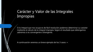 Carácter y Valor de las Integrales
Impropias
Si la integral que nos ocupa es de fácil resolución podemos determinar su carácter
mediante el cálculo de la integral impropia. Según el resultado que obtengamos
sabremos si es convergente o divergente.
A continuación veremos un breve ejemplo de los 3 casos →
 