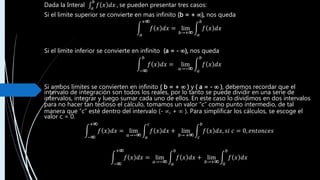 Dada la Interal 𝑎
𝑏
𝑓 𝑥 𝑑𝑥 , se pueden presentar tres casos:
Si el limite superior se convierte en mas infinito (b = + ), nos queda
𝑎
+
𝑓 𝑥 𝑑𝑥 = lim
𝑏→+ 𝑎
𝑏
𝑓 𝑥 𝑑𝑥
Si el límite inferior se convierte en infinito (a = - ), nos queda
−
𝑏
𝑓 𝑥 𝑑𝑥 = lim
𝑎→− 𝑎
𝑏
𝑓 𝑥 𝑑𝑥
Si ambos límites se convierten en infinito ( b = +  ) y ( a = -  ), debemos recordar que el
intervalo de integración son todos los reales, por lo tanto se puede dividir en una serie de
intervalos, integrar y luego sumar cada uno de ellos. En este caso lo dividimos en dos intervalos
para no hacer tan tedioso el cálculo, tomamos un valor “c” como punto intermedio, de tal
manera que “c” esté dentro del intervalo (- , +  ). Para simplificar los cálculos, se escoge el
valor c = 0.
−
+
𝑓 𝑥 𝑑𝑥 = lim
𝑎→− 𝑎
𝑐
𝑓 𝑥 𝑑𝑥 + lim
𝑏→ + 𝑐
𝑏
𝑓 𝑥 𝑑𝑥, 𝑠𝑖 𝑐 = 0, 𝑒𝑛𝑡𝑜𝑛𝑐𝑒𝑠
−
+
𝑓 𝑥 𝑑𝑥 = lim
𝑎→− 𝑎
0
𝑓 𝑥 𝑑𝑥 + lim
𝑏→+ 0
𝑏
𝑓 𝑥 𝑑𝑥
 