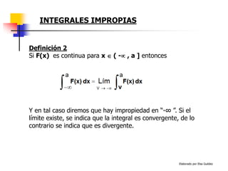Elaborado por Elsa Guédez
Y en tal caso diremos que hay impropiedad en “-∞ ”. Si el
límite existe, se indica que la integral es convergente, de lo
contrario se indica que es divergente.
Definición 2
Si F(x) es continua para x  ( - , a ] entonces
INTEGRALES IMPROPIAS
 