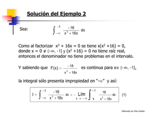 Elaborado por Elsa Guédez
Solución del Ejemplo 2
Y sabiendo que es continua para x∈ (-∞, -1],
Como al factorizar x3 + 16x = 0 se tiene x(x2 +16) = 0,
donde x = 0 ∉ (-∞, -1] y (x2 +16) = 0 no tiene raíz real,
entonces el denominador no tiene problemas en el intervalo.
Sea:
la integral sólo presenta impropiedad en “-” y así:
 