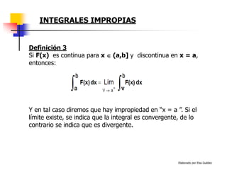 Elaborado por Elsa Guédez
Y en tal caso diremos que hay impropiedad en “x = a ”. Si el
límite existe, se indica que la integral es convergente, de lo
contrario se indica que es divergente.
Definición 3
Si F(x) es continua para x  (a,b] y discontinua en x = a,
entonces:
INTEGRALES IMPROPIAS
 
